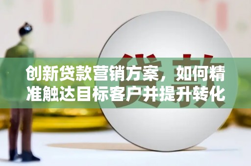 东阿创新贷款营销方案，如何精准触达目标客户并提升转化率
