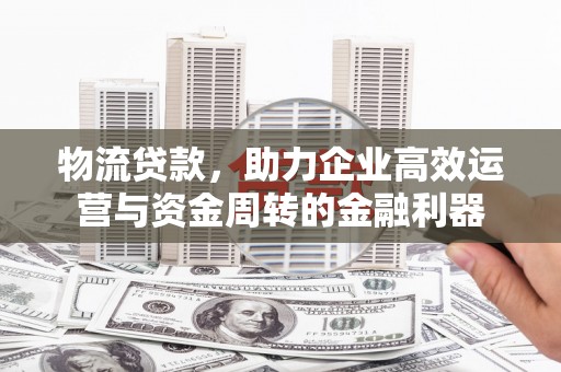 东阿物流贷款，助力企业高效运营与资金周转的金融利器
