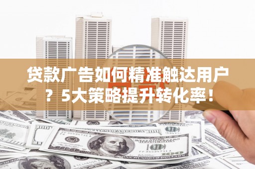 东阿贷款广告如何精准触达用户？5大策略提升转化率！