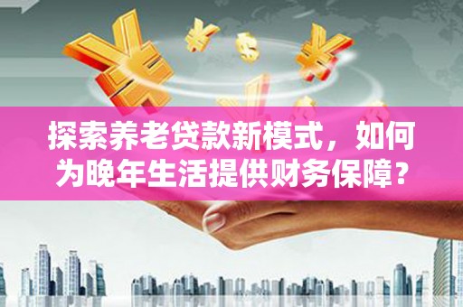 东阿探索养老贷款新模式，如何为晚年生活提供财务保障？