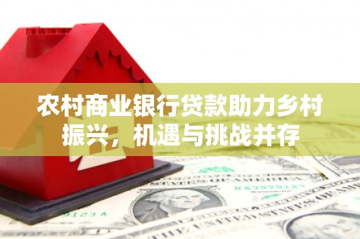 东阿农村商业银行贷款助力乡村振兴，机遇与挑战并存