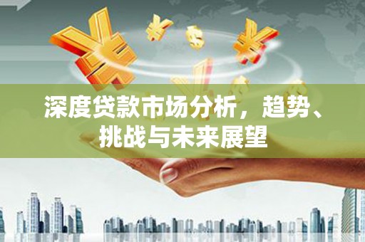 东阿深度贷款市场分析，趋势、挑战与未来展望
