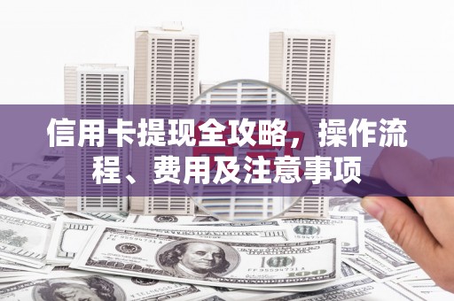 东阿信用卡提现全攻略，操作流程、费用及注意事项