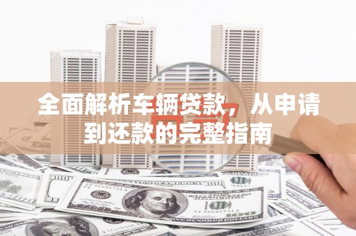 东阿全面解析车辆贷款，从申请到还款的完整指南