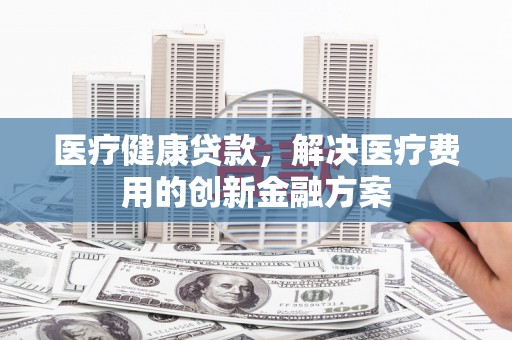 东阿医疗健康贷款，解决医疗费用的创新金融方案