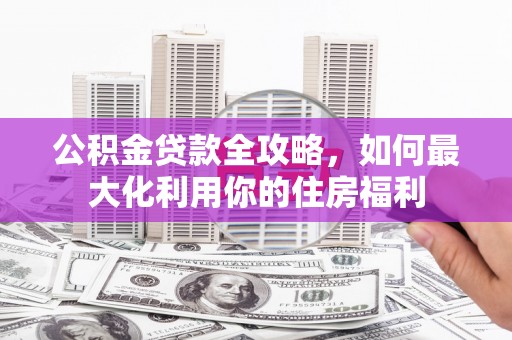 东阿公积金贷款全攻略，如何最大化利用你的住房福利