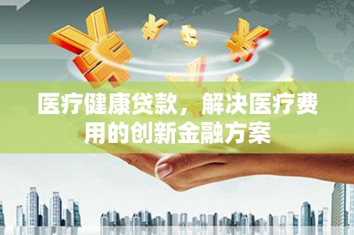 东阿医疗健康贷款，解决医疗费用的创新金融方案