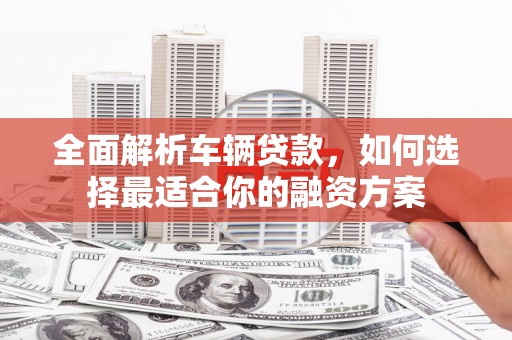 东阿全面解析车辆贷款，如何选择最适合你的融资方案
