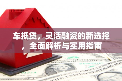东阿车抵贷，灵活融资的新选择，全面解析与实用指南